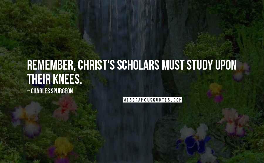 Charles Spurgeon Quotes: Remember, Christ's scholars must study upon their knees.