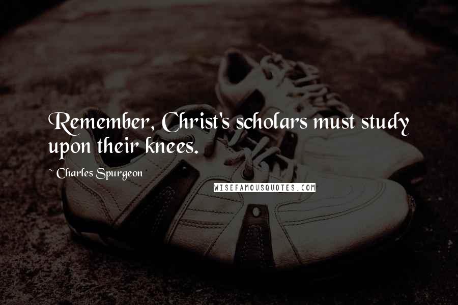 Charles Spurgeon Quotes: Remember, Christ's scholars must study upon their knees.