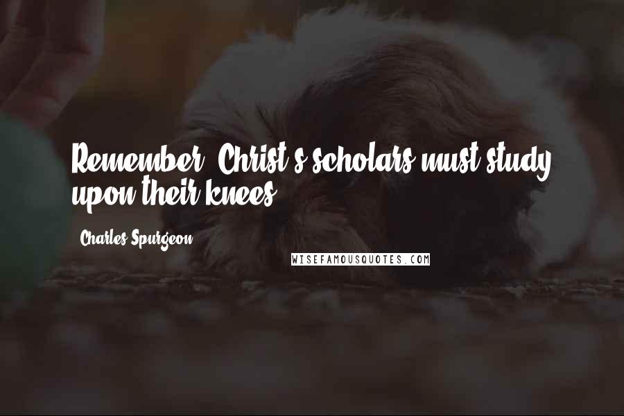 Charles Spurgeon Quotes: Remember, Christ's scholars must study upon their knees.