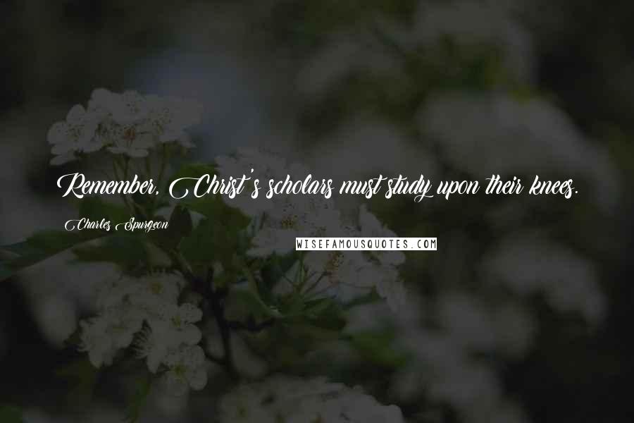 Charles Spurgeon Quotes: Remember, Christ's scholars must study upon their knees.