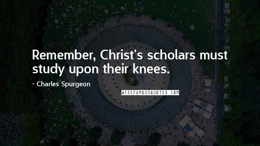 Charles Spurgeon Quotes: Remember, Christ's scholars must study upon their knees.