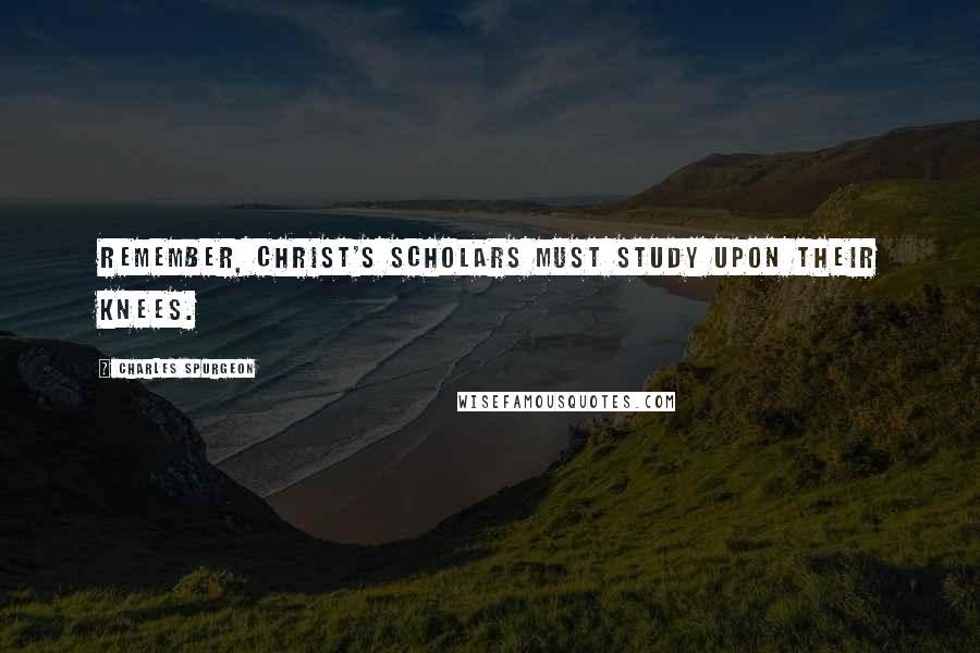 Charles Spurgeon Quotes: Remember, Christ's scholars must study upon their knees.