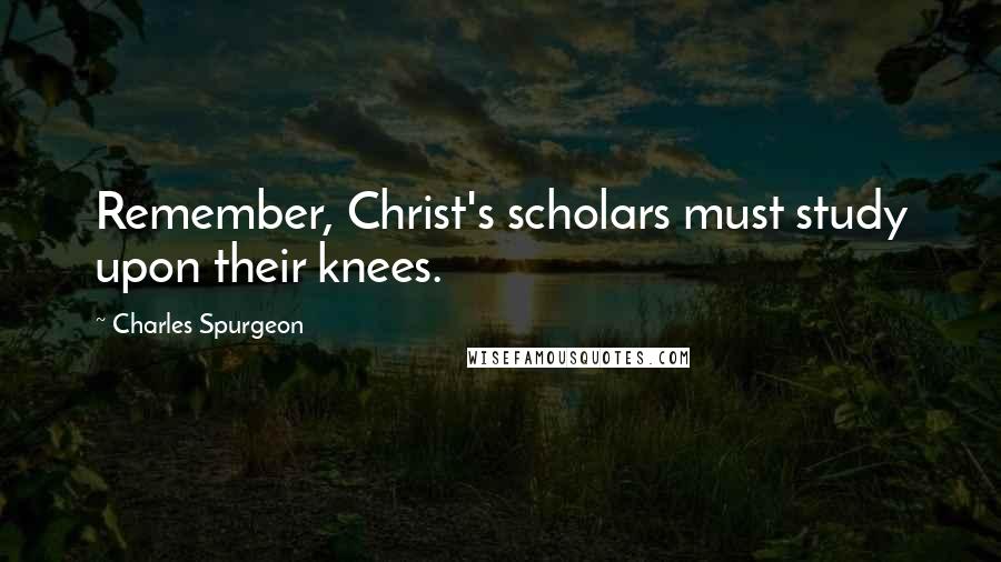 Charles Spurgeon Quotes: Remember, Christ's scholars must study upon their knees.