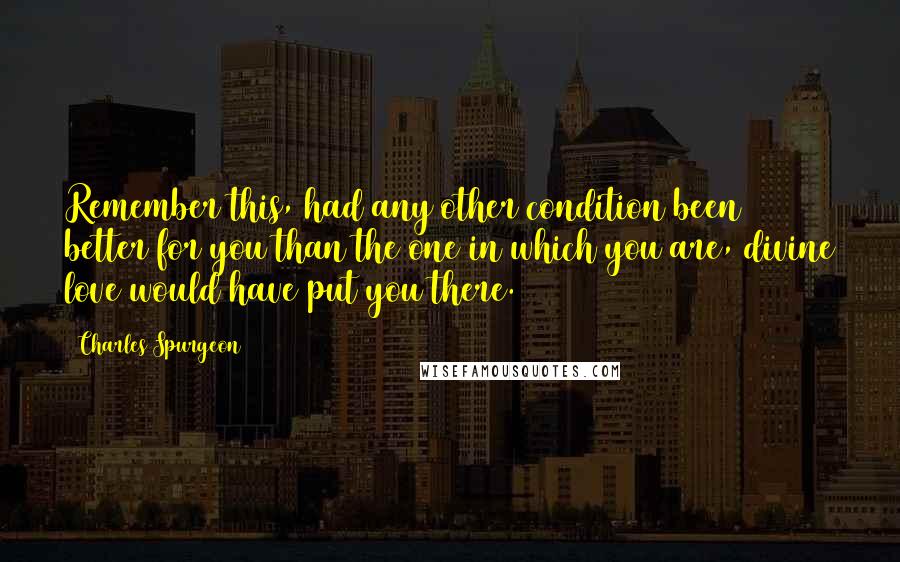 Charles Spurgeon Quotes: Remember this, had any other condition been better for you than the one in which you are, divine love would have put you there.