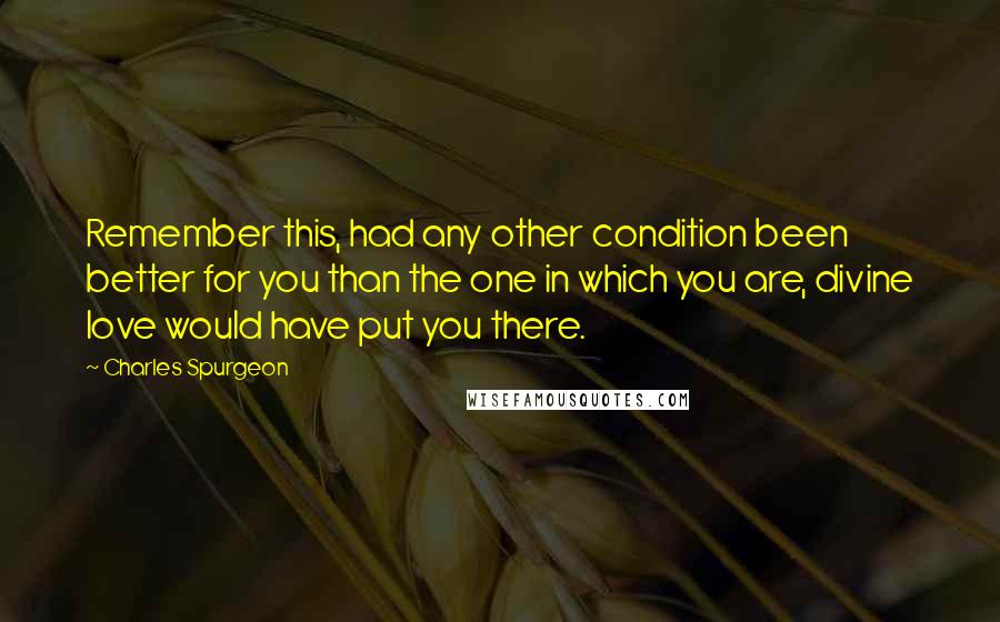 Charles Spurgeon Quotes: Remember this, had any other condition been better for you than the one in which you are, divine love would have put you there.