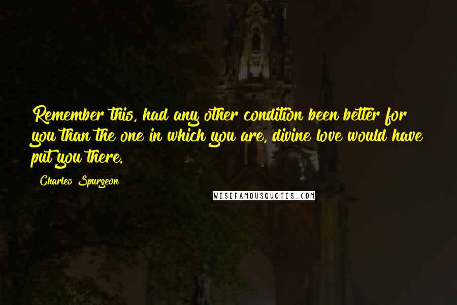 Charles Spurgeon Quotes: Remember this, had any other condition been better for you than the one in which you are, divine love would have put you there.