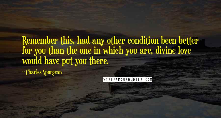 Charles Spurgeon Quotes: Remember this, had any other condition been better for you than the one in which you are, divine love would have put you there.