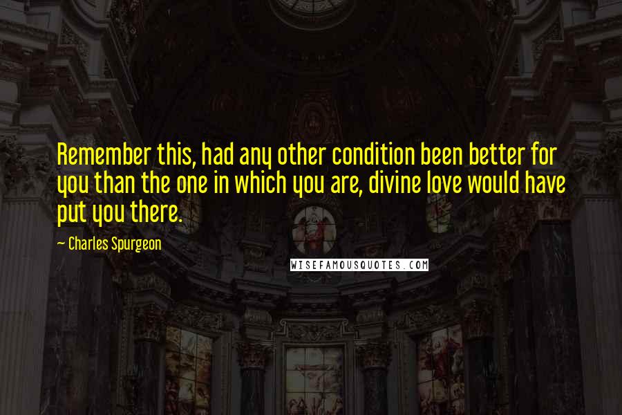Charles Spurgeon Quotes: Remember this, had any other condition been better for you than the one in which you are, divine love would have put you there.