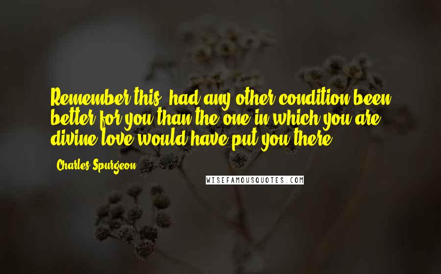 Charles Spurgeon Quotes: Remember this, had any other condition been better for you than the one in which you are, divine love would have put you there.