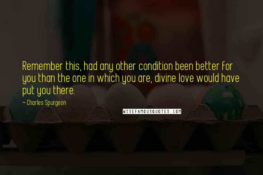 Charles Spurgeon Quotes: Remember this, had any other condition been better for you than the one in which you are, divine love would have put you there.