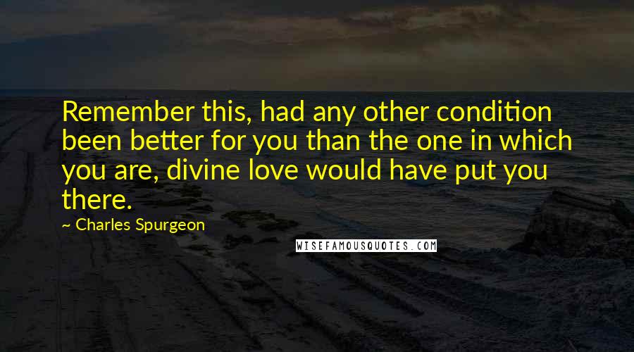 Charles Spurgeon Quotes: Remember this, had any other condition been better for you than the one in which you are, divine love would have put you there.