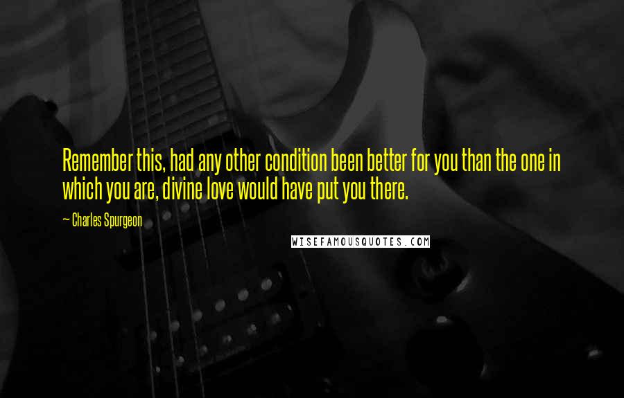 Charles Spurgeon Quotes: Remember this, had any other condition been better for you than the one in which you are, divine love would have put you there.