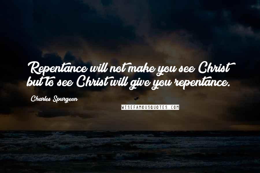 Charles Spurgeon Quotes: Repentance will not make you see Christ; but to see Christ will give you repentance.