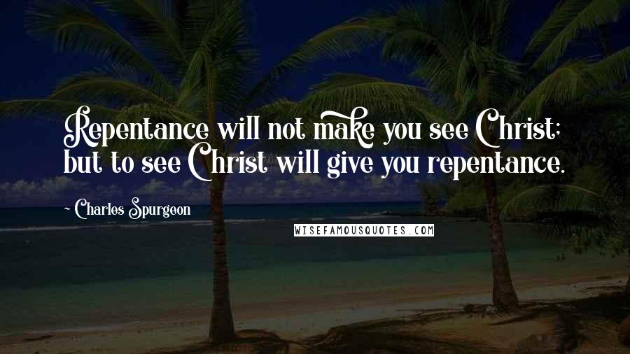 Charles Spurgeon Quotes: Repentance will not make you see Christ; but to see Christ will give you repentance.