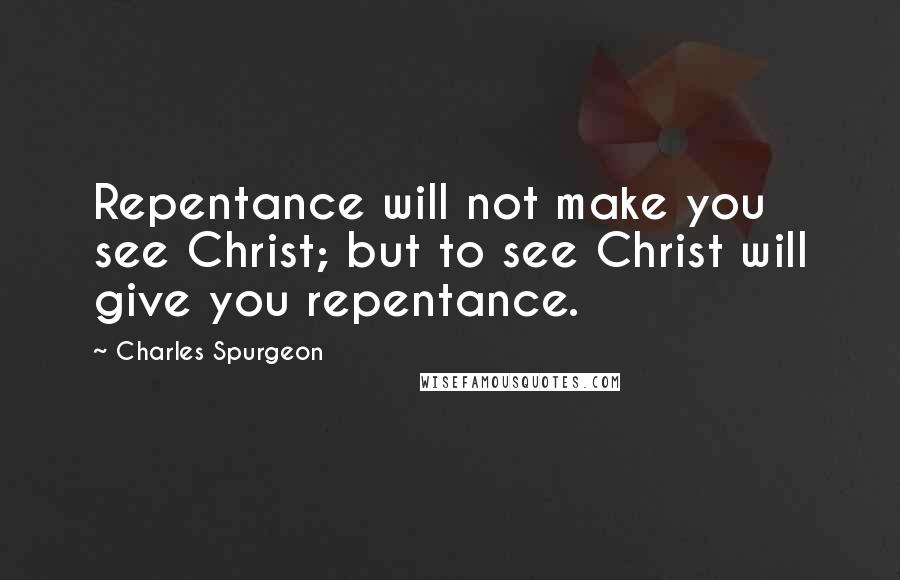 Charles Spurgeon Quotes: Repentance will not make you see Christ; but to see Christ will give you repentance.