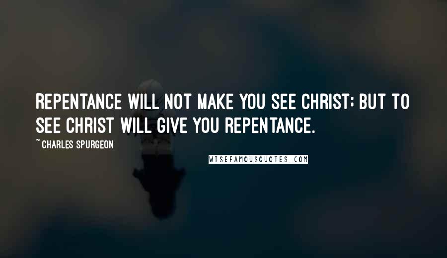 Charles Spurgeon Quotes: Repentance will not make you see Christ; but to see Christ will give you repentance.