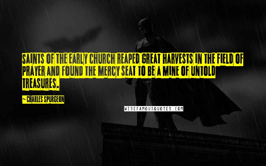 Charles Spurgeon Quotes: Saints of the early church reaped great harvests in the field of prayer and found the mercy seat to be a mine of untold treasures.
