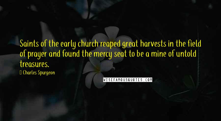 Charles Spurgeon Quotes: Saints of the early church reaped great harvests in the field of prayer and found the mercy seat to be a mine of untold treasures.
