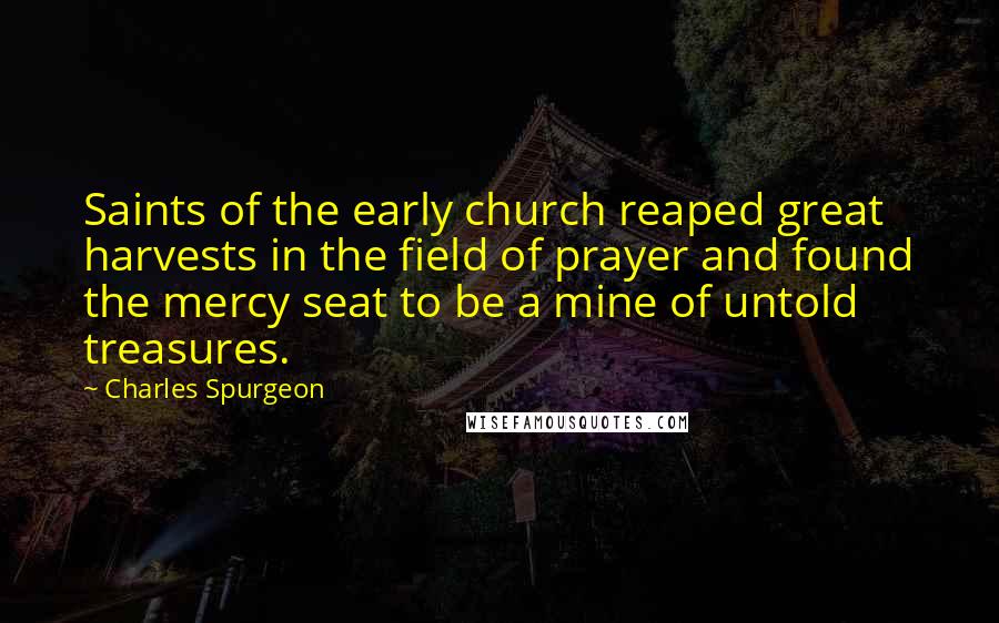Charles Spurgeon Quotes: Saints of the early church reaped great harvests in the field of prayer and found the mercy seat to be a mine of untold treasures.