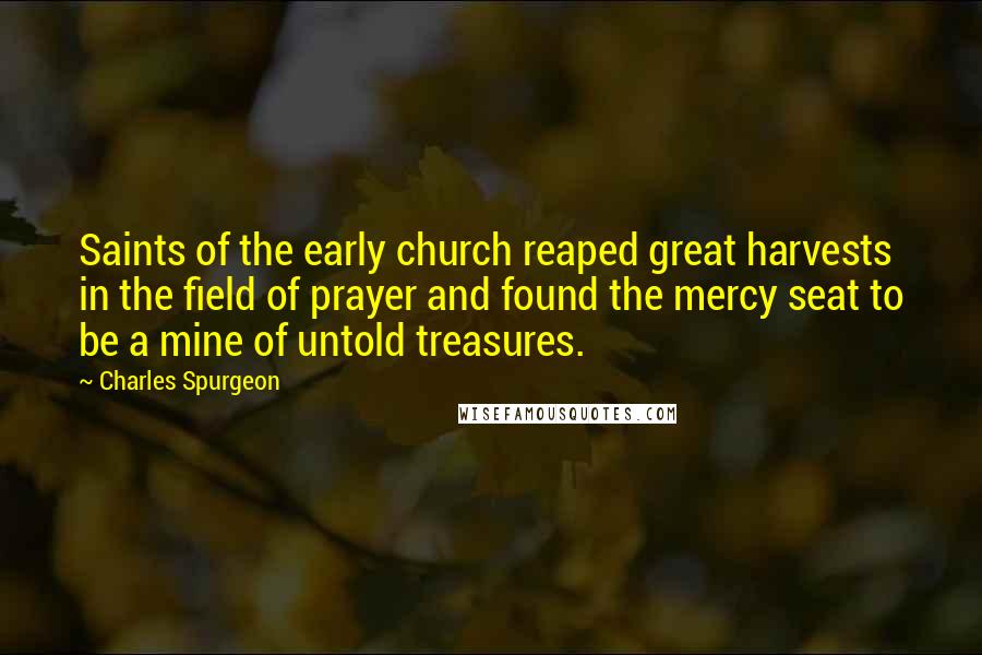 Charles Spurgeon Quotes: Saints of the early church reaped great harvests in the field of prayer and found the mercy seat to be a mine of untold treasures.