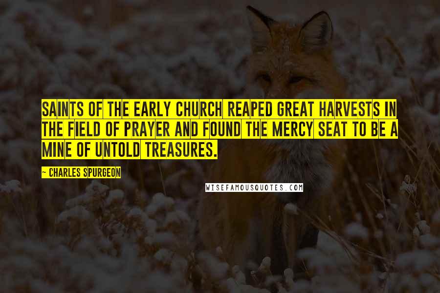 Charles Spurgeon Quotes: Saints of the early church reaped great harvests in the field of prayer and found the mercy seat to be a mine of untold treasures.