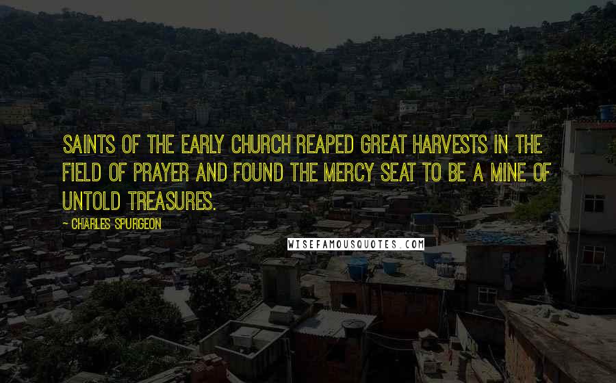 Charles Spurgeon Quotes: Saints of the early church reaped great harvests in the field of prayer and found the mercy seat to be a mine of untold treasures.