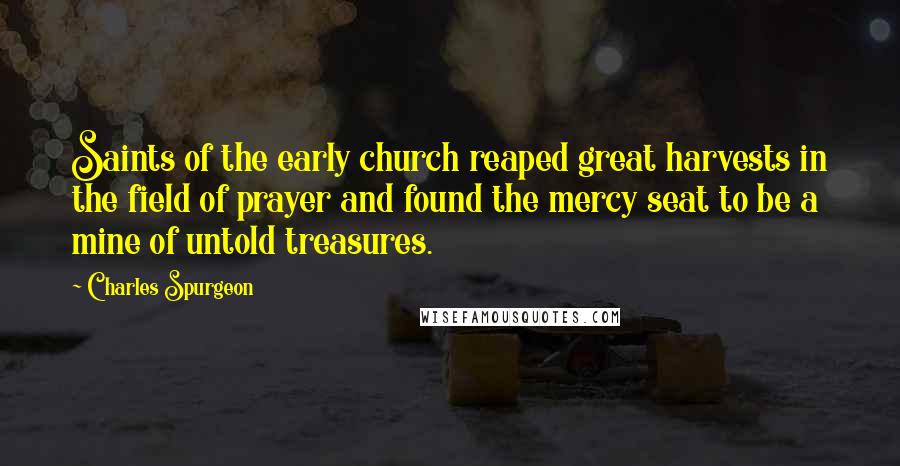 Charles Spurgeon Quotes: Saints of the early church reaped great harvests in the field of prayer and found the mercy seat to be a mine of untold treasures.
