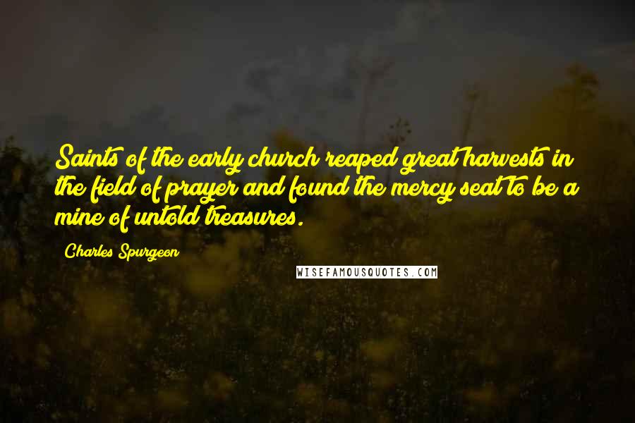 Charles Spurgeon Quotes: Saints of the early church reaped great harvests in the field of prayer and found the mercy seat to be a mine of untold treasures.