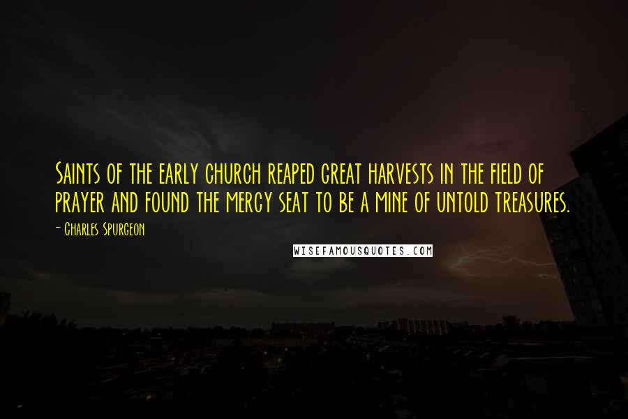 Charles Spurgeon Quotes: Saints of the early church reaped great harvests in the field of prayer and found the mercy seat to be a mine of untold treasures.