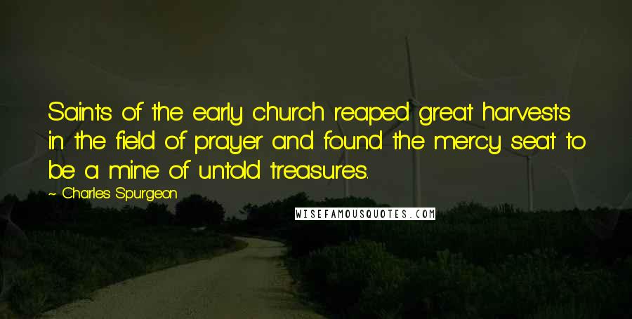 Charles Spurgeon Quotes: Saints of the early church reaped great harvests in the field of prayer and found the mercy seat to be a mine of untold treasures.