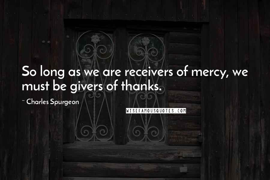 Charles Spurgeon Quotes: So long as we are receivers of mercy, we must be givers of thanks.