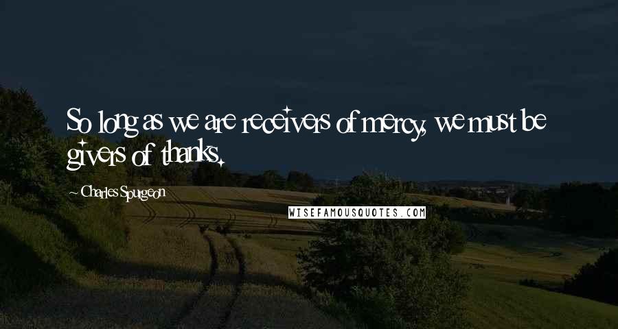 Charles Spurgeon Quotes: So long as we are receivers of mercy, we must be givers of thanks.