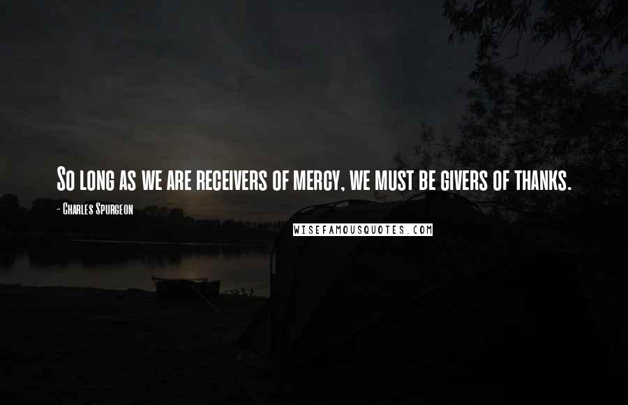 Charles Spurgeon Quotes: So long as we are receivers of mercy, we must be givers of thanks.