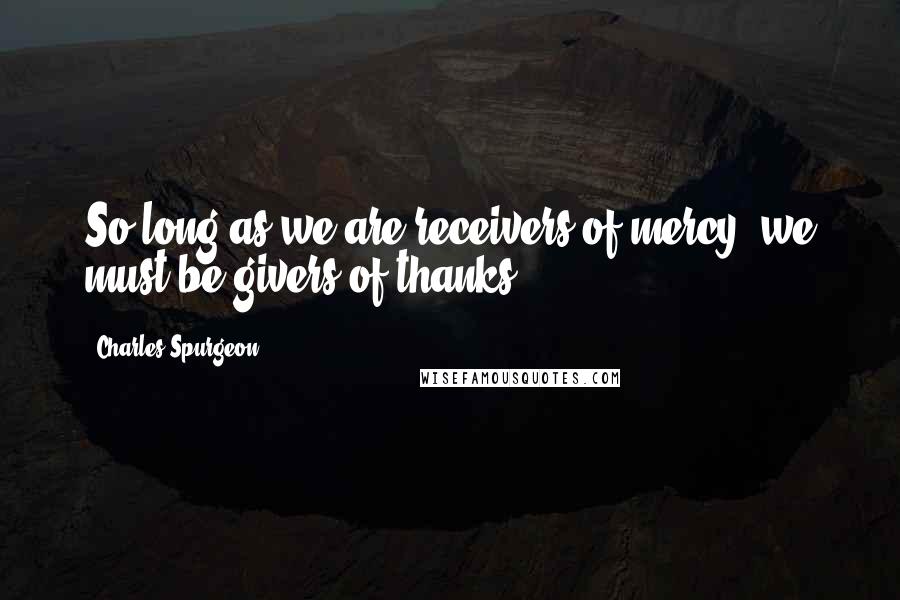 Charles Spurgeon Quotes: So long as we are receivers of mercy, we must be givers of thanks.