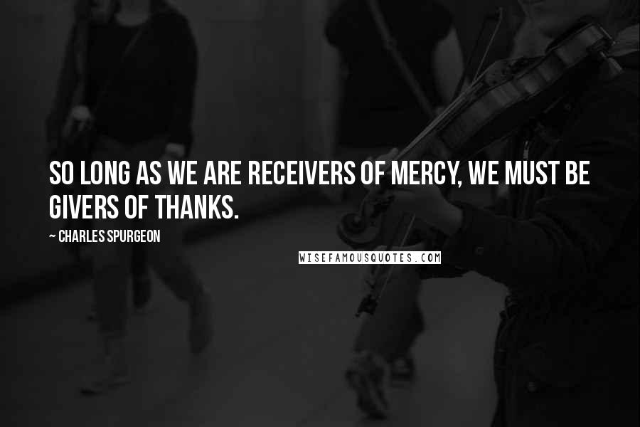 Charles Spurgeon Quotes: So long as we are receivers of mercy, we must be givers of thanks.