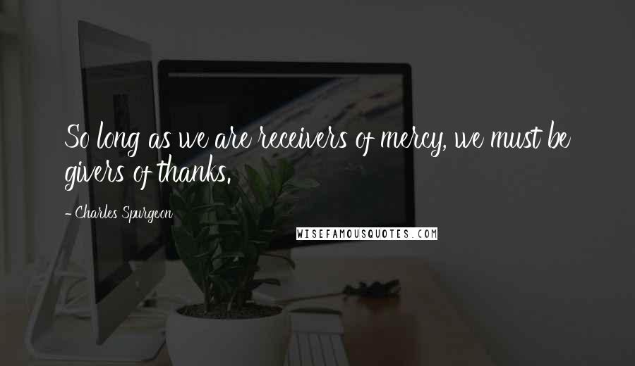 Charles Spurgeon Quotes: So long as we are receivers of mercy, we must be givers of thanks.