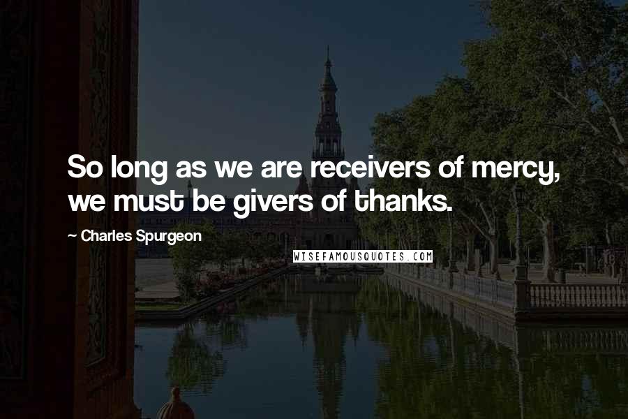 Charles Spurgeon Quotes: So long as we are receivers of mercy, we must be givers of thanks.