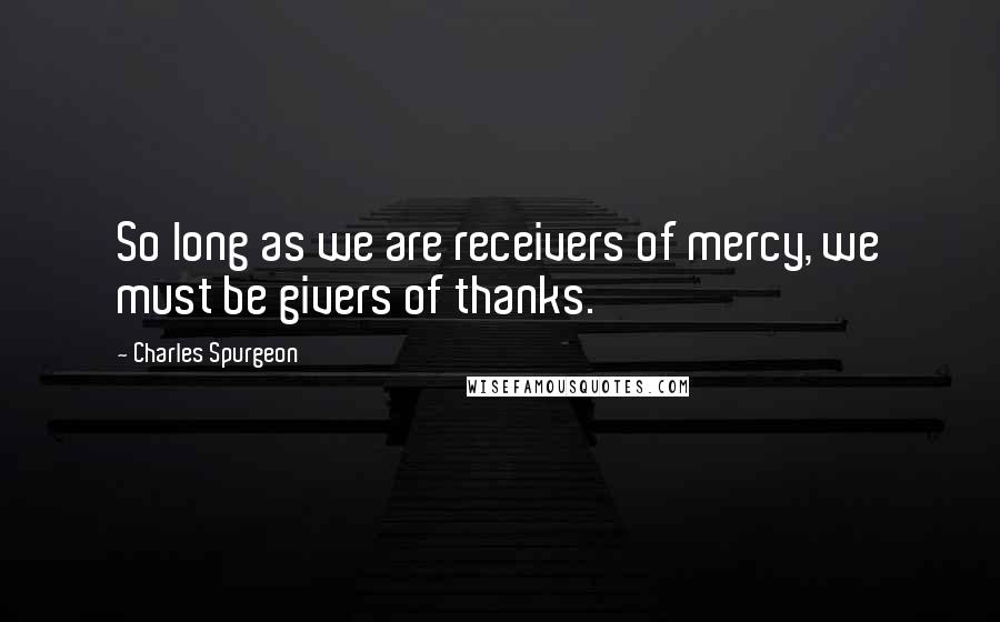 Charles Spurgeon Quotes: So long as we are receivers of mercy, we must be givers of thanks.