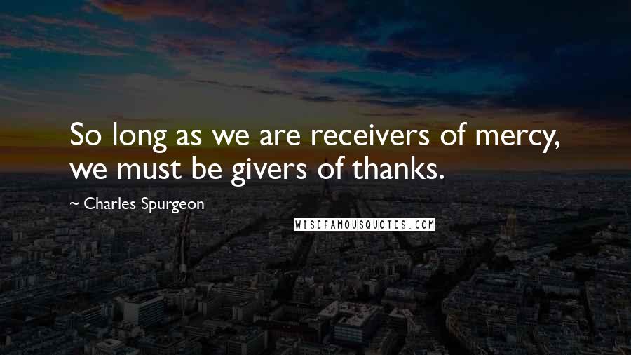 Charles Spurgeon Quotes: So long as we are receivers of mercy, we must be givers of thanks.