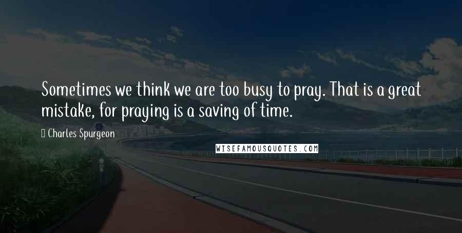 Charles Spurgeon Quotes: Sometimes we think we are too busy to pray. That is a great mistake, for praying is a saving of time.