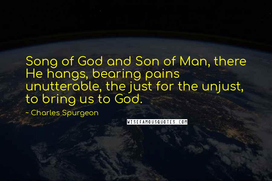 Charles Spurgeon Quotes: Song of God and Son of Man, there He hangs, bearing pains unutterable, the just for the unjust, to bring us to God.