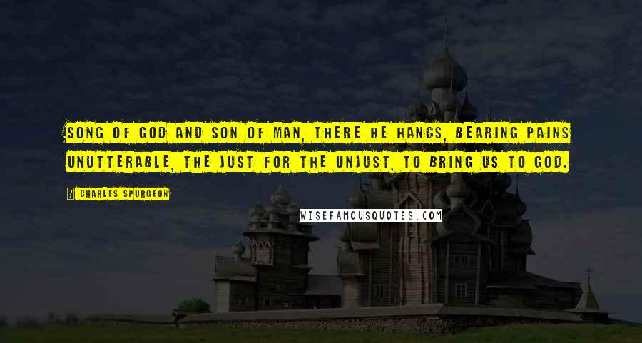 Charles Spurgeon Quotes: Song of God and Son of Man, there He hangs, bearing pains unutterable, the just for the unjust, to bring us to God.