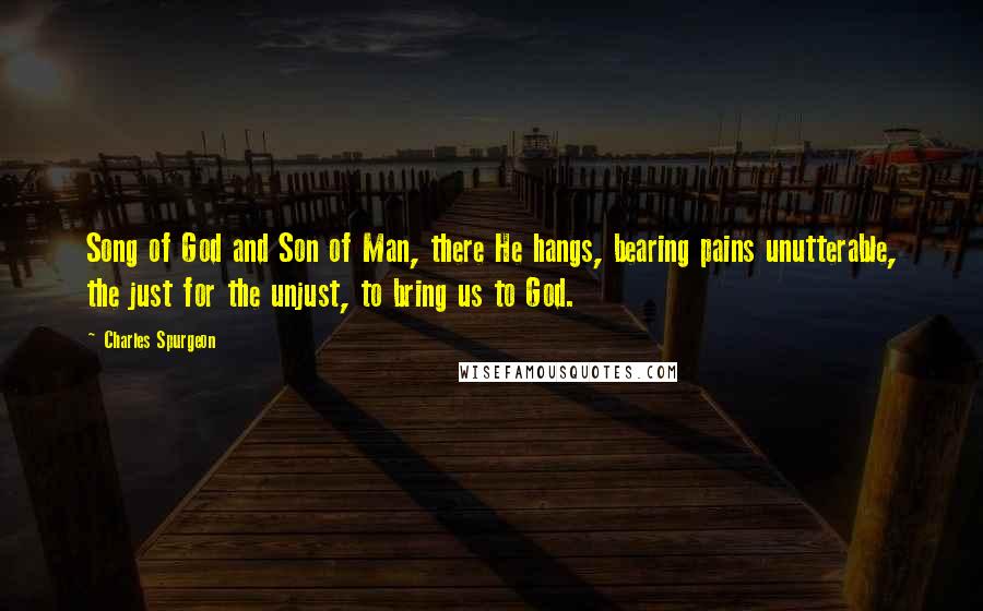 Charles Spurgeon Quotes: Song of God and Son of Man, there He hangs, bearing pains unutterable, the just for the unjust, to bring us to God.