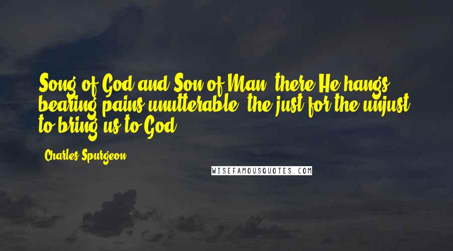 Charles Spurgeon Quotes: Song of God and Son of Man, there He hangs, bearing pains unutterable, the just for the unjust, to bring us to God.
