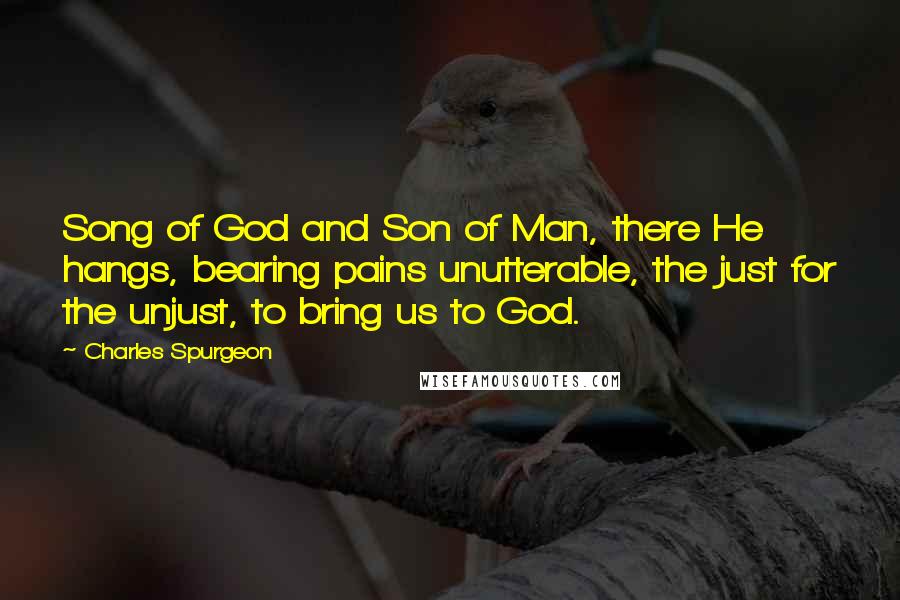 Charles Spurgeon Quotes: Song of God and Son of Man, there He hangs, bearing pains unutterable, the just for the unjust, to bring us to God.