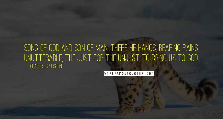 Charles Spurgeon Quotes: Song of God and Son of Man, there He hangs, bearing pains unutterable, the just for the unjust, to bring us to God.