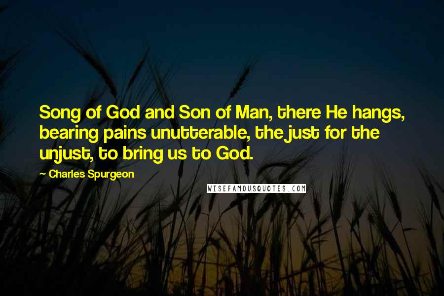 Charles Spurgeon Quotes: Song of God and Son of Man, there He hangs, bearing pains unutterable, the just for the unjust, to bring us to God.