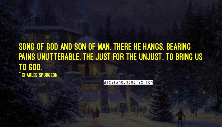 Charles Spurgeon Quotes: Song of God and Son of Man, there He hangs, bearing pains unutterable, the just for the unjust, to bring us to God.