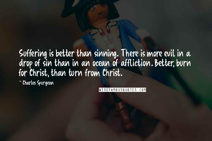 Charles Spurgeon Quotes: Suffering is better than sinning. There is more evil in a drop of sin than in an ocean of affliction. Better, burn for Christ, than turn from Christ.