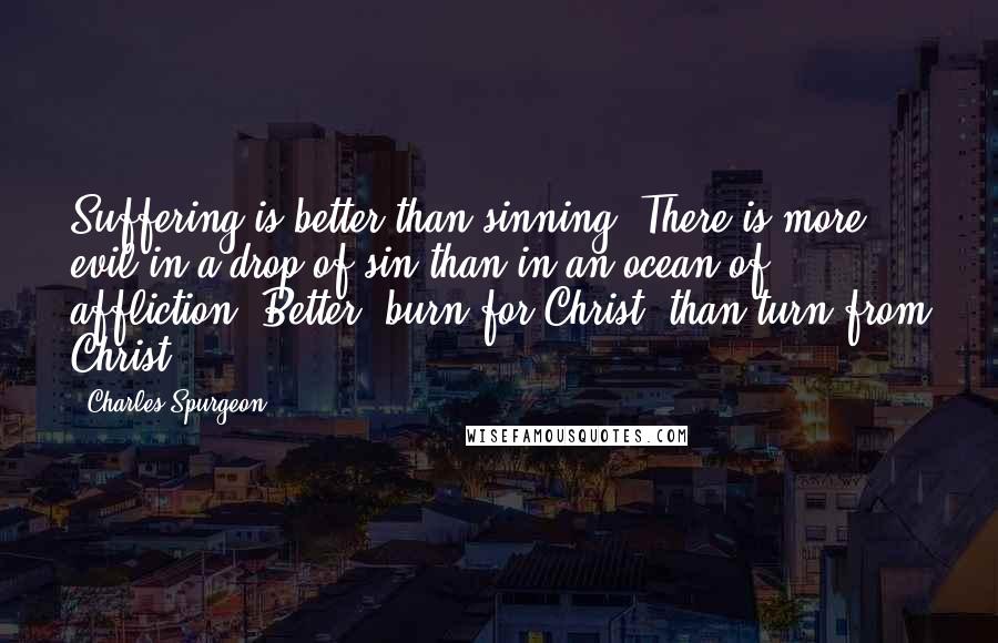 Charles Spurgeon Quotes: Suffering is better than sinning. There is more evil in a drop of sin than in an ocean of affliction. Better, burn for Christ, than turn from Christ.